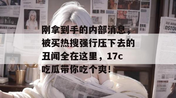 刚拿到手的内部消息，被买热搜强行压下去的丑闻全在这里，17c吃瓜带你吃个爽！