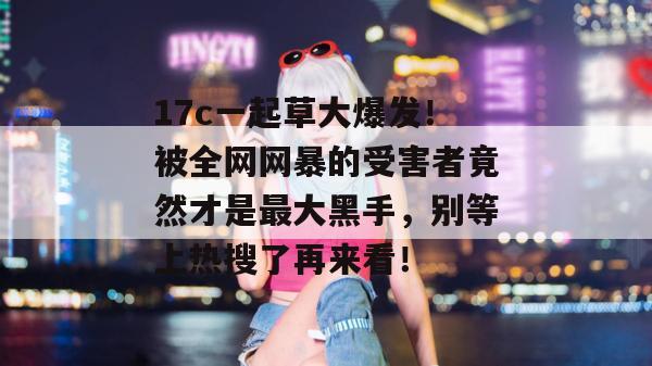 17c一起草大爆发!被全网网暴的受害者竟然才是最大黑手,别等上热搜了再来看!