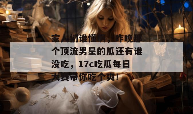 家人们谁懂啊，昨晚那个顶流男星的瓜还有谁没吃，17c吃瓜每日大赛带你吃个爽！