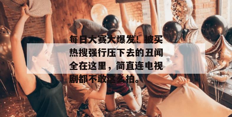 每日大赛大爆发!被买热搜强行压下去的丑闻全在这里,简直连电视剧都不敢这么拍。