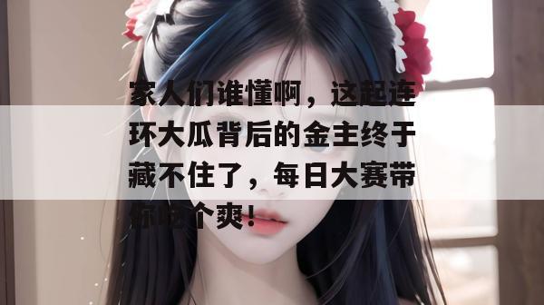 家人们谁懂啊,这起连环大瓜背后的金主终于藏不住了,每日大赛带你吃个爽!