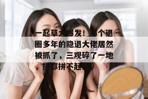 一起草大爆发!那个退圈多年的隐退大佬居然被抓了,三观碎了一地,拼都拼不起来。