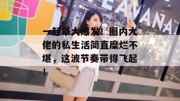 一起草大爆发!圈内大佬的私生活简直糜烂不堪,这波节奏带得飞起!