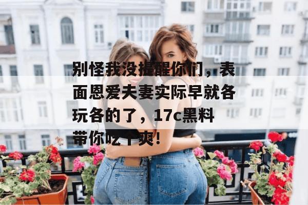 别怪我没提醒你们，表面恩爱夫妻实际早就各玩各的了，17c黑料带你吃个爽！