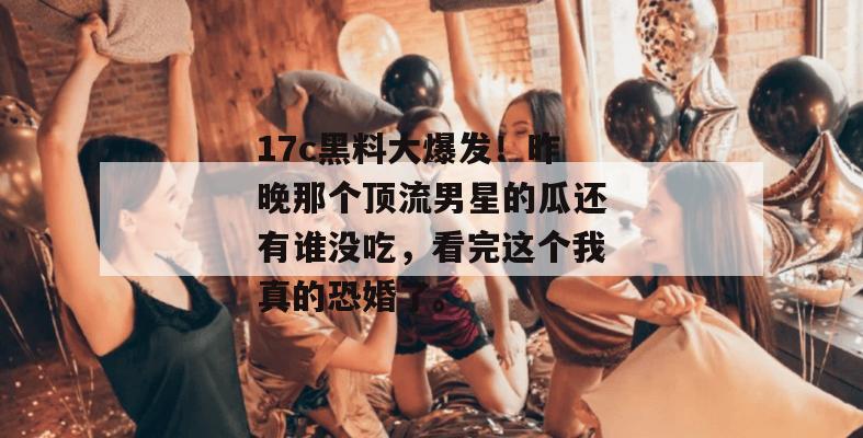 17c黑料大爆发!昨晚那个顶流男星的瓜还有谁没吃,看完这个我真的恐婚了。