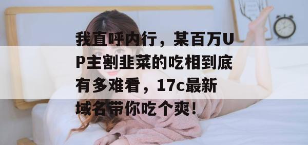 我直呼内行,某百万UP主割韭菜的吃相到底有多难看,17c最新域名带你吃个爽!
