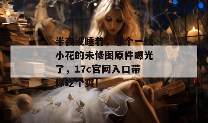 半夜没睡着，那个一线小花的未修图原件曝光了，17c官网入口带你吃个爽！