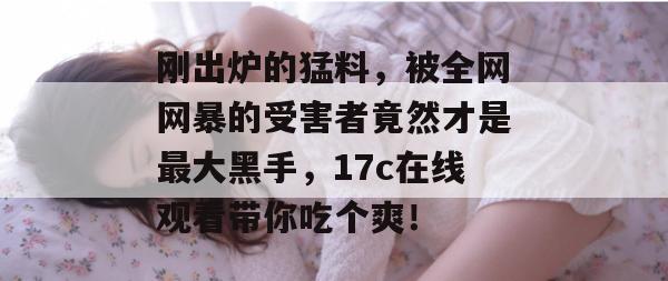 刚出炉的猛料,被全网网暴的受害者竟然才是最大黑手,17c在线观看带你吃个爽!