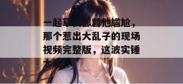 一起草我都替他尴尬，那个惹出大乱子的现场视频完整版，这波实锤太硬！