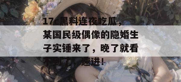 17c黑料连夜吃瓜，某国民级偶像的隐婚生子实锤来了，晚了就看不到了，速进！