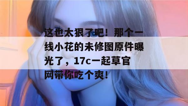 这也太狠了吧！那个一线小花的未修图原件曝光了，17c一起草官网带你吃个爽！