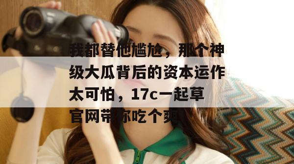 我都替他尴尬,那个神级大瓜背后的资本运作太可怕,17c一起草官网带你吃个爽!