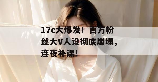 17c大爆发！百万粉丝大V人设彻底崩塌，连夜补课！