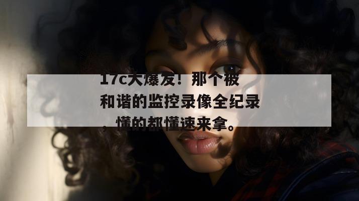 17c大爆发!那个被和谐的监控录像全纪录,懂的都懂速来拿。