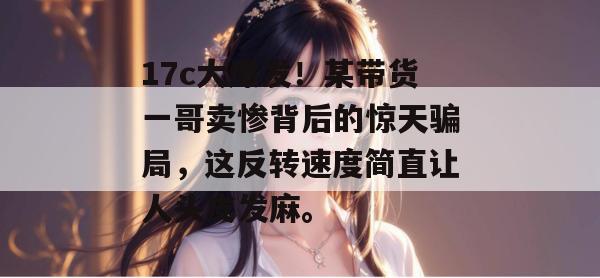 17c大爆发！某带货一哥卖惨背后的惊天骗局，这反转速度简直让人头皮发麻。