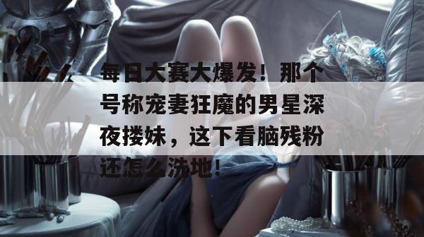 每日大赛大爆发！那个号称宠妻狂魔的男星深夜搂妹，这下看脑残粉还怎么洗地！