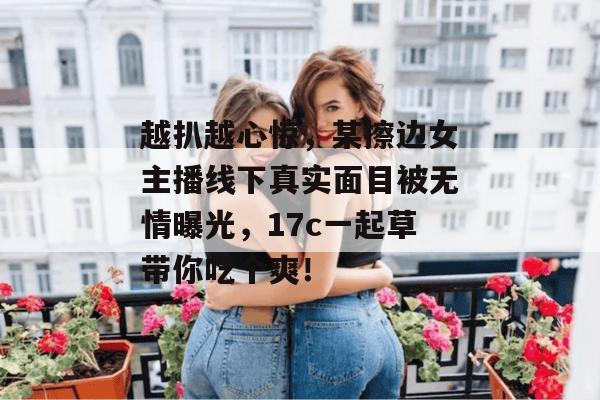 越扒越心惊，某擦边女主播线下真实面目被无情曝光，17c一起草带你吃个爽！