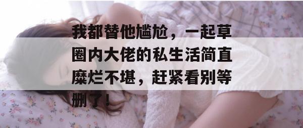 我都替他尴尬，一起草圈内大佬的私生活简直糜烂不堪，赶紧看别等删了！