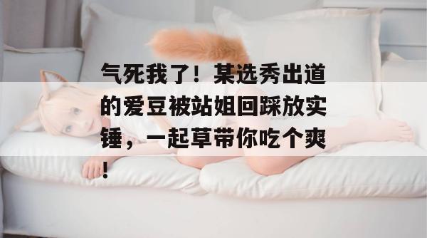 气死我了!某选秀出道的爱豆被站姐回踩放实锤,一起草带你吃个爽!