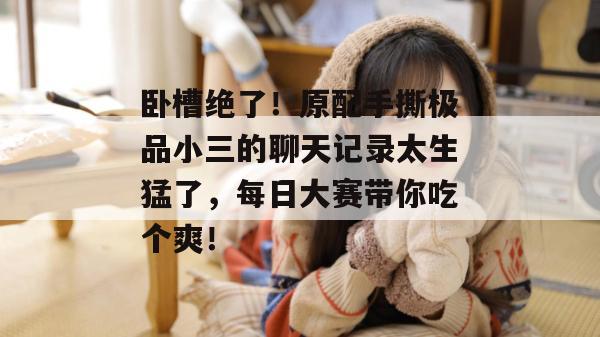 卧槽绝了!原配手撕极品小三的聊天记录太生猛了,每日大赛带你吃个爽!
