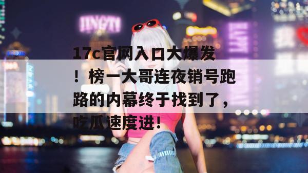 17c官网入口大爆发！榜一大哥连夜销号跑路的内幕终于找到了，吃瓜速度进！