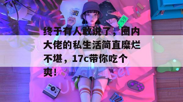 终于有人敢说了，圈内大佬的私生活简直糜烂不堪，17c带你吃个爽！