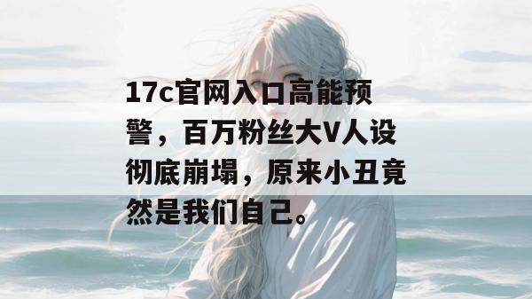 17c官网入口高能预警,百万粉丝大V人设彻底崩塌,原来小丑竟然是我们自己。