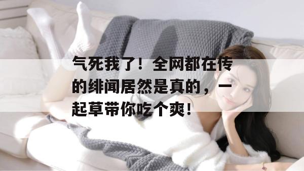 气死我了!全网都在传的绯闻居然是真的,一起草带你吃个爽!