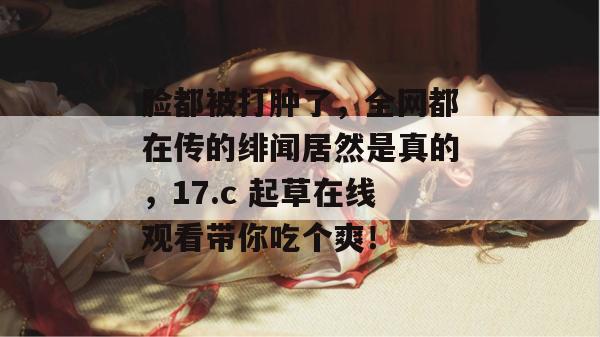 脸都被打肿了，全网都在传的绯闻居然是真的，17.c 起草在线观看带你吃个爽！