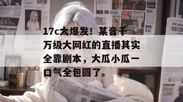17c大爆发！某音千万级大网红的直播其实全靠剧本，大瓜小瓜一口气全包圆了。