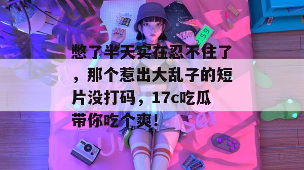 憋了半天实在忍不住了，那个惹出大乱子的短片没打码，17c吃瓜带你吃个爽！