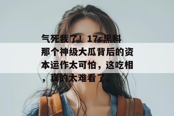 气死我了!17c黑料那个神级大瓜背后的资本运作太可怕,这吃相,真的太难看了。