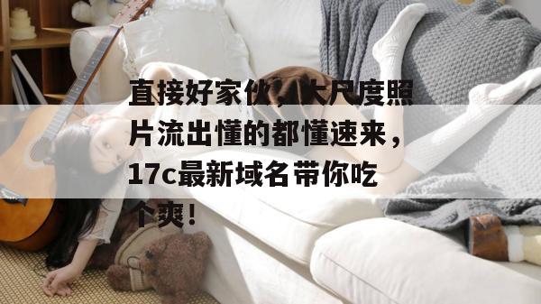直接好家伙，大尺度照片流出懂的都懂速来，17c最新域名带你吃个爽！