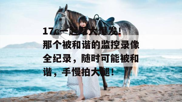 17c一起草大爆发！那个被和谐的监控录像全纪录，随时可能被和谐，手慢拍大腿！