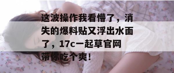 这波操作我看懵了,消失的爆料贴又浮出水面了,17c一起草官网带你吃个爽!