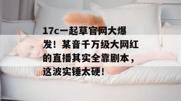 17c一起草官网大爆发！某音千万级大网红的直播其实全靠剧本，这波实锤太硬！
