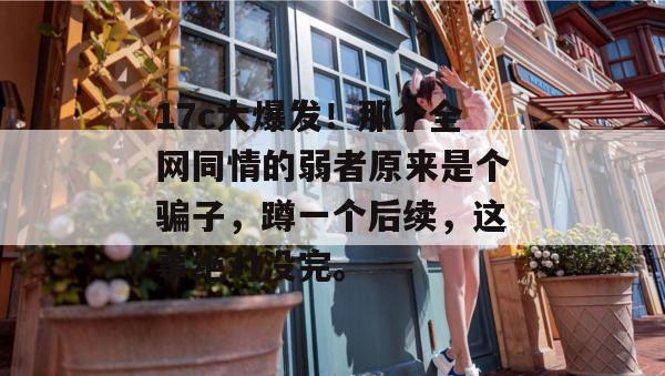 17c大爆发!那个全网同情的弱者原来是个骗子,蹲一个后续,这事绝对没完。