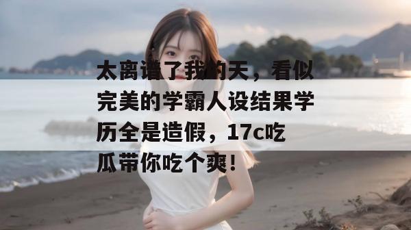 太离谱了我的天,看似完美的学霸人设结果学历全是造假,17c吃瓜带你吃个爽!