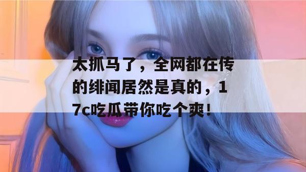 太抓马了,全网都在传的绯闻居然是真的,17c吃瓜带你吃个爽!