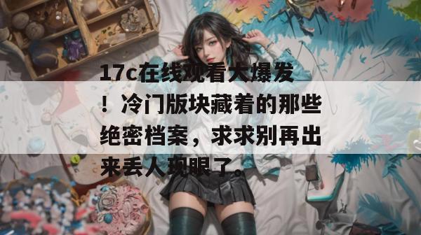 17c在线观看大爆发！冷门版块藏着的那些绝密档案，求求别再出来丢人现眼了。