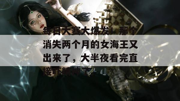 每日大赛大爆发！那个消失两个月的女海王又出来了，大半夜看完直接吓精神了。