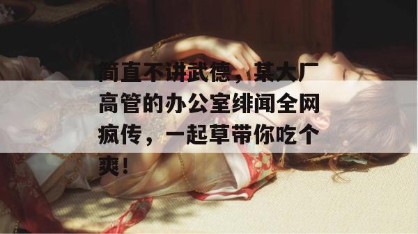 简直不讲武德，某大厂高管的办公室绯闻全网疯传，一起草带你吃个爽！