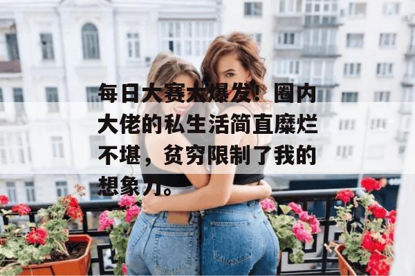 每日大赛大爆发！圈内大佬的私生活简直糜烂不堪，贫穷限制了我的想象力。