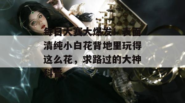 每日大赛大爆发！表面清纯小白花背地里玩得这么花，求路过的大神科普。