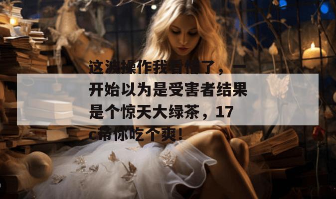这波操作我看懵了，一开始以为是受害者结果是个惊天大绿茶，17c带你吃个爽！