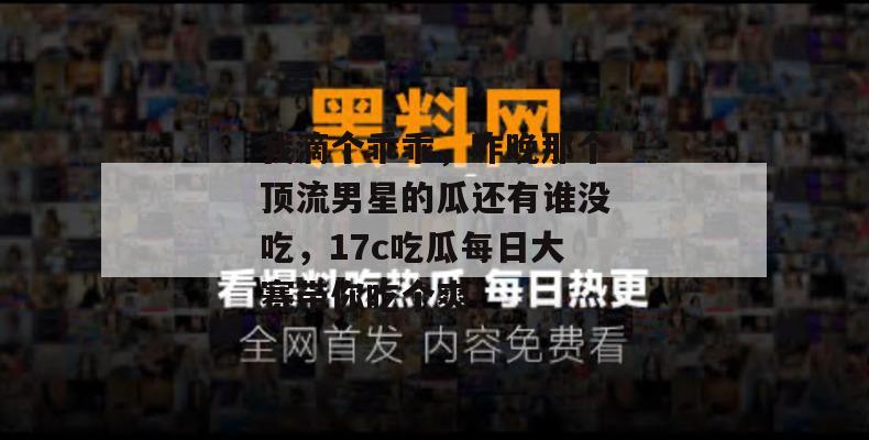 我滴个乖乖，昨晚那个顶流男星的瓜还有谁没吃，17c吃瓜每日大赛带你吃个爽！
