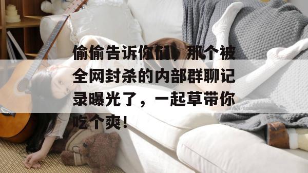 偷偷告诉你们，那个被全网封杀的内部群聊记录曝光了，一起草带你吃个爽！