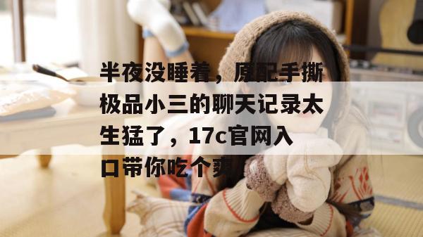 半夜没睡着，原配手撕极品小三的聊天记录太生猛了，17c官网入口带你吃个爽！