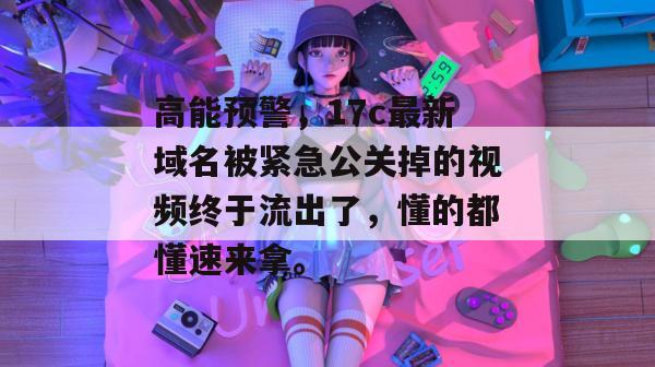 高能预警，17c最新域名被紧急公关掉的视频终于流出了，懂的都懂速来拿。