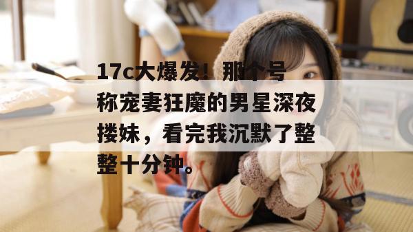 17c大爆发！那个号称宠妻狂魔的男星深夜搂妹，看完我沉默了整整十分钟。